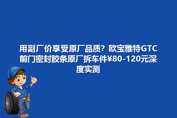 副厂价享受原厂品质？欧宝雅特GTC前门密封胶条原厂拆车件80-120元深度实测